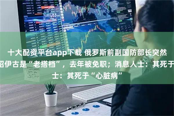 十大配资平台app下载 俄罗斯前副国防部长突然去世，与绍伊古是“老搭档”，去年被免职；消息人士：其死于“心脏病”