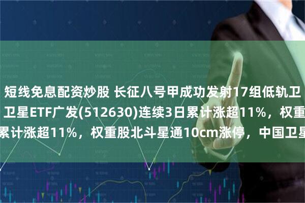 短线免息配资炒股 长征八号甲成功发射17组低轨卫星！落地进展不断，卫星ETF广发(512630)连续3日累计涨超11%，权重股北斗星通10cm涨停，中国卫星涨超9%