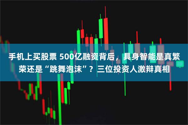 手机上买股票 500亿融资背后，具身智能是真繁荣还是“跳舞泡沫”？三位投资人激辩真相
