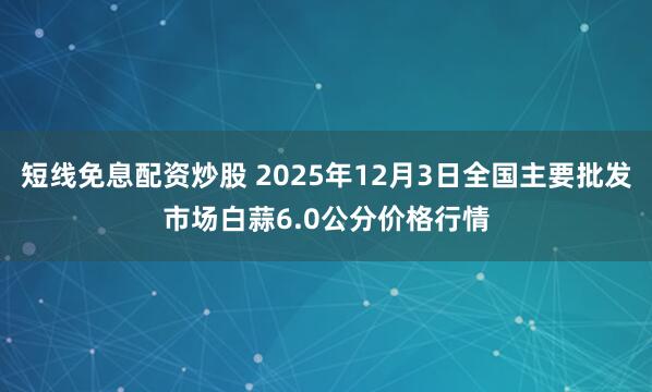 短线免息配资炒股 2025年12月3日全国主要批发市场白蒜6.0公分价格行情