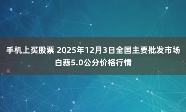 手机上买股票 2025年12月3日全国主要批发市场白蒜5.0公分价格行情