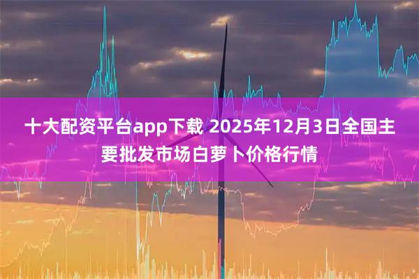 十大配资平台app下载 2025年12月3日全国主要批发市场白萝卜价格行情