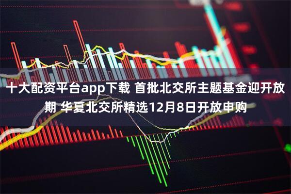 十大配资平台app下载 首批北交所主题基金迎开放期 华夏北交所精选12月8日开放申购