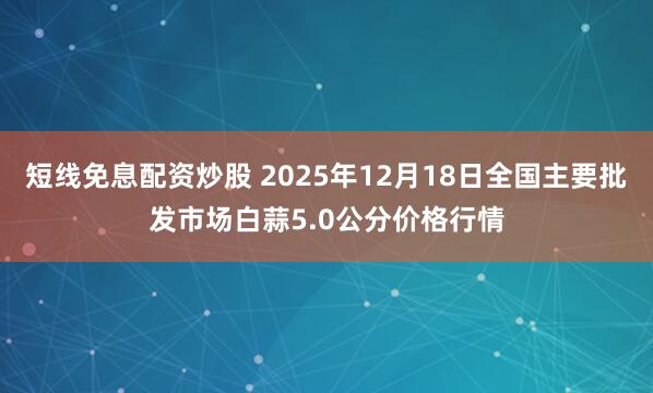 短线免息配资炒股 2025年12月18日全国主要批发市场白蒜5.0公分价格行情