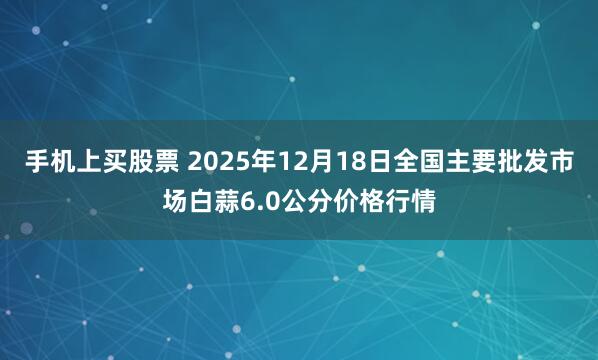 手机上买股票 2025年12月18日全国主要批发市场白蒜6.0公分价格行情