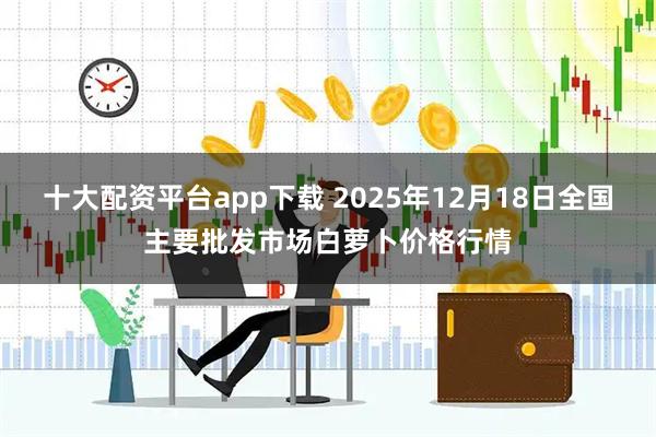 十大配资平台app下载 2025年12月18日全国主要批发市场白萝卜价格行情