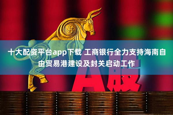 十大配资平台app下载 工商银行全力支持海南自由贸易港建设及封关启动工作