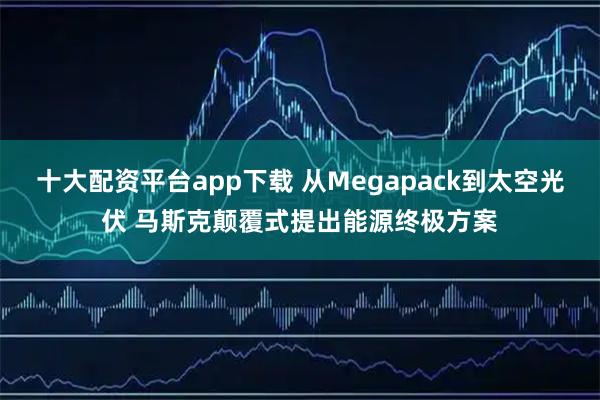 十大配资平台app下载 从Megapack到太空光伏 马斯克颠覆式提出能源终极方案