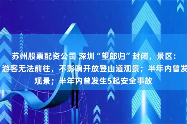 苏州股票配资公司 深圳“望郎归”封闭，景区：已安装防护网，游客无法前往，不影响开放登山道观景；半年内曾发生5起安全事故