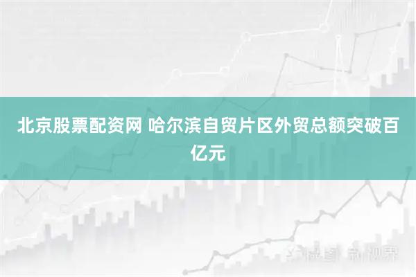 北京股票配资网 哈尔滨自贸片区外贸总额突破百亿元
