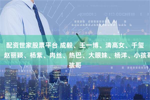 配资世家股票平台 成毅、王一博、清高女、千玺、赵丽颖、杨紫、肉丝、热巴、大眼妹、杨洋、小孩哥