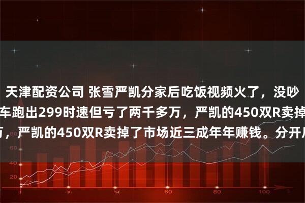 天津配资公司 张雪严凯分家后吃饭视频火了，没吵架没协议。张雪的三缸车跑出299时速但亏了两千多万，严凯的450双R卖掉了市场近三成年年赚钱。分开后反