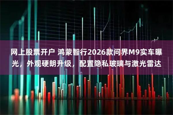 网上股票开户 鸿蒙智行2026款问界M9实车曝光，外观硬朗升级，配置隐私玻璃与激光雷达