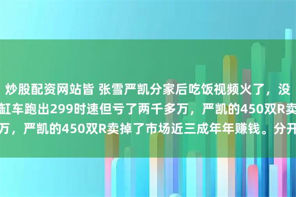 炒股配资网站皆 张雪严凯分家后吃饭视频火了，没吵架没协议。张雪的三缸车跑出299时速但亏了两千多万，严凯的450双R卖掉了市场近三成年年赚钱。分开后反