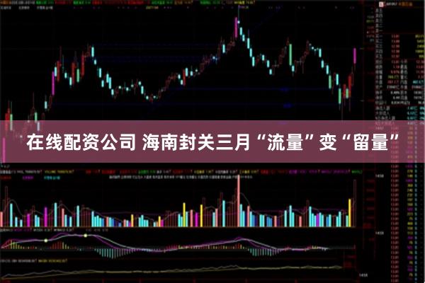在线配资公司 海南封关三月“流量”变“留量”