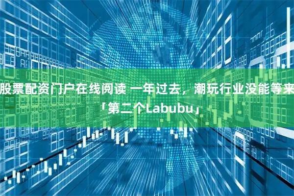 股票配资门户在线阅读 一年过去，潮玩行业没能等来「第二个Labubu」