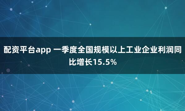 配资平台app 一季度全国规模以上工业企业利润同比增长15.5%