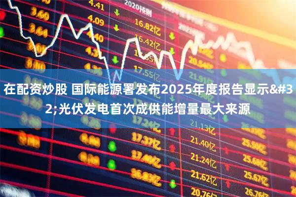 在配资炒股 国际能源署发布2025年度报告显示 光伏发电首次成供能增量最大来源