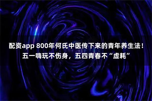 配资app 800年何氏中医传下来的青年养生法！五一嗨玩不伤身，五四青春不“虚耗”