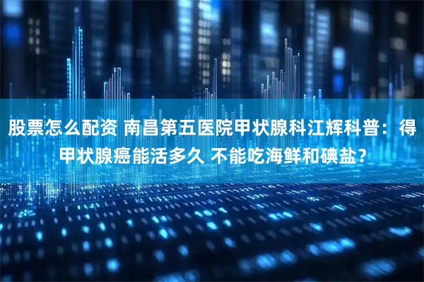 股票怎么配资 南昌第五医院甲状腺科江辉科普：得甲状腺癌能活多久 不能吃海鲜和碘盐？