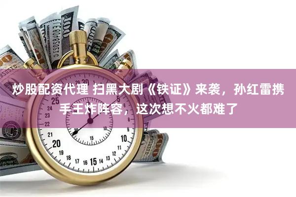 炒股配资代理 扫黑大剧《铁证》来袭，孙红雷携手王炸阵容，这次想不火都难了