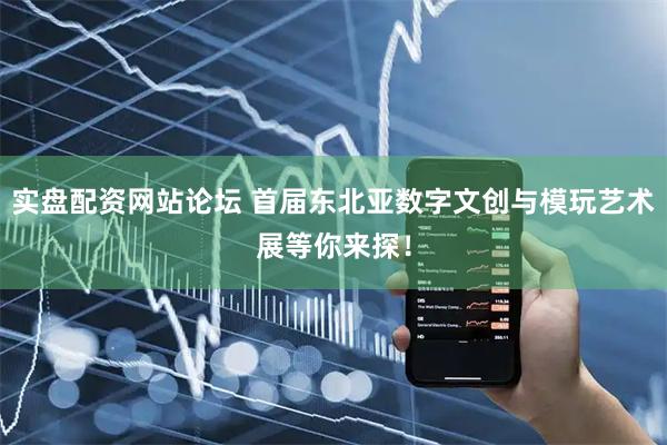 实盘配资网站论坛 首届东北亚数字文创与模玩艺术展等你来探！