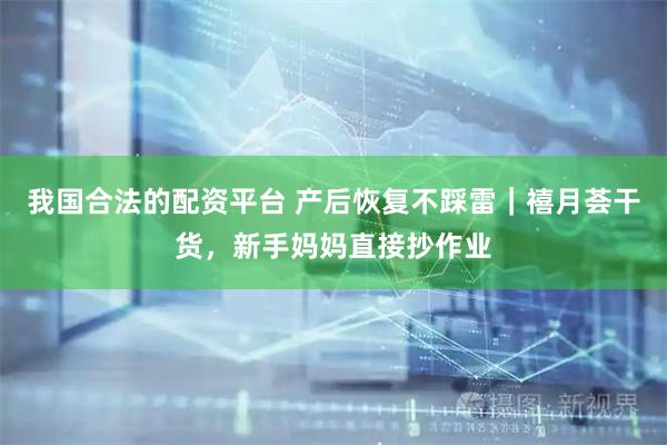 我国合法的配资平台 产后恢复不踩雷｜禧月荟干货，新手妈妈直接抄作业