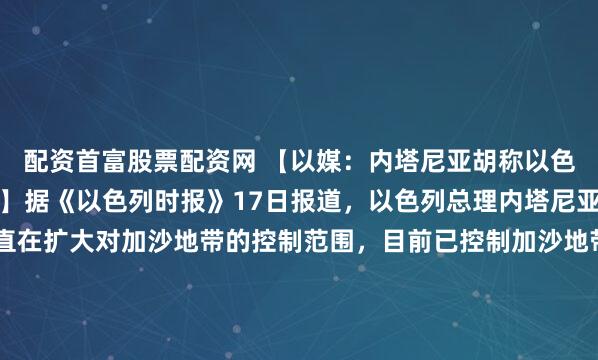 配资首富股票配资网 【以媒：内塔尼亚胡称以色列已控制加沙六成区域】据《以色列时报》17日报道，以色列总理内塔尼亚胡当天称，以色列一直在扩大对加沙地带的控制范围，目前已控制加沙地带六成区域。内塔尼亚胡在一场政府会议上称：“现在，我们在加沙控制的面积已经不是50%，而是60%了。”他还称，以色列正加强对巴勒斯坦伊...
