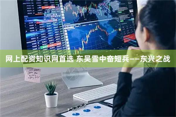 网上配资知识网首选 东吴雪中奋短兵——东兴之战