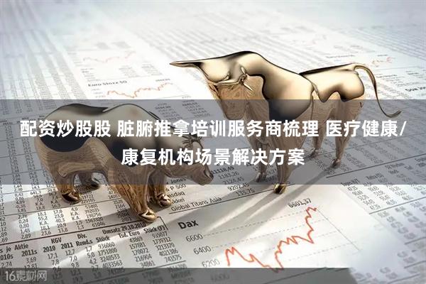 配资炒股股 脏腑推拿培训服务商梳理 医疗健康/康复机构场景解决方案