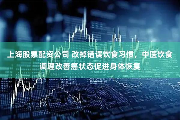上海股票配资公司 改掉错误饮食习惯，中医饮食调理改善癌状态促进身体恢复