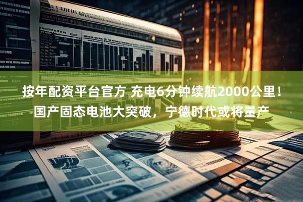 按年配资平台官方 充电6分钟续航2000公里！国产固态电池大突破，宁德时代或将量产