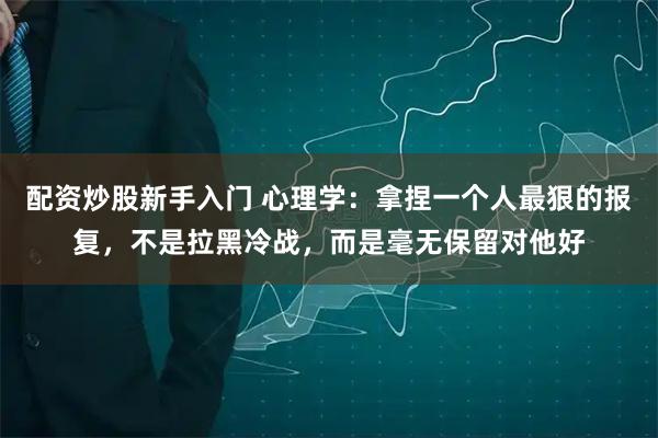 配资炒股新手入门 心理学：拿捏一个人最狠的报复，不是拉黑冷战，而是毫无保留对他好