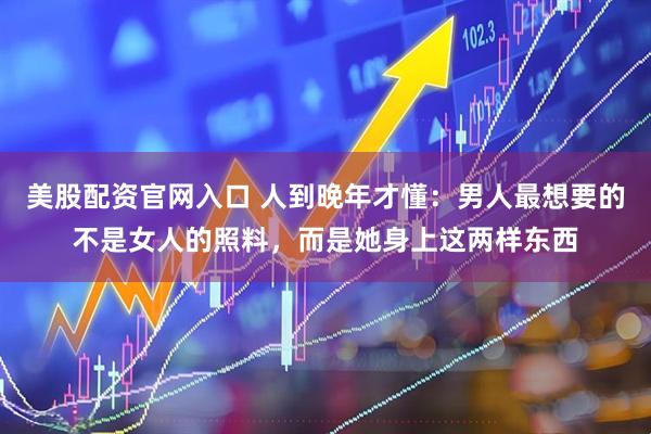 美股配资官网入口 人到晚年才懂：男人最想要的不是女人的照料，而是她身上这两样东西