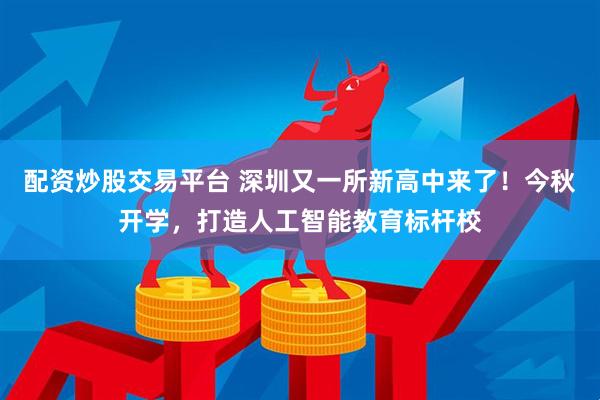 配资炒股交易平台 深圳又一所新高中来了！今秋开学，打造人工智能教育标杆校