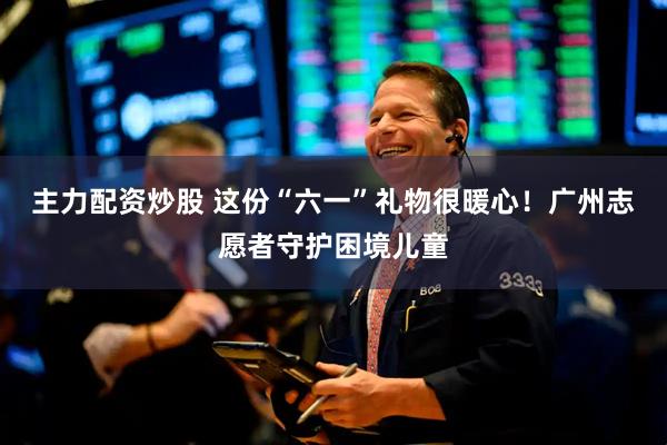 主力配资炒股 这份“六一”礼物很暖心！广州志愿者守护困境儿童