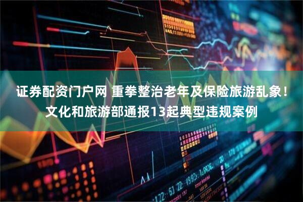 证券配资门户网 重拳整治老年及保险旅游乱象！文化和旅游部通报13起典型违规案例