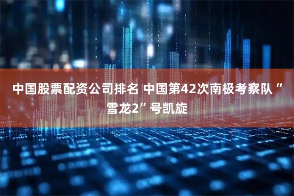 中国股票配资公司排名 中国第42次南极考察队“雪龙2”号凯旋