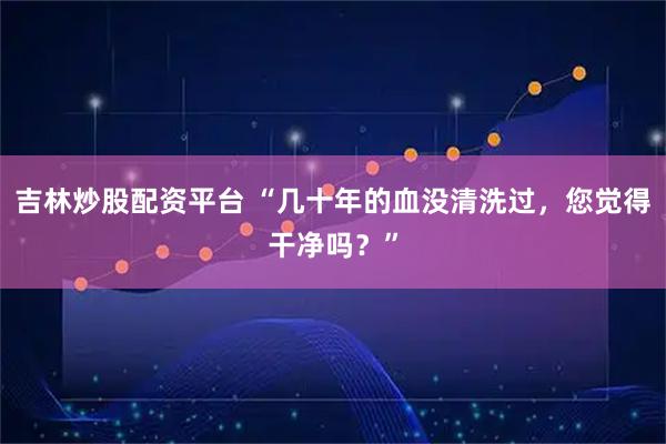 吉林炒股配资平台 “几十年的血没清洗过，您觉得干净吗？”