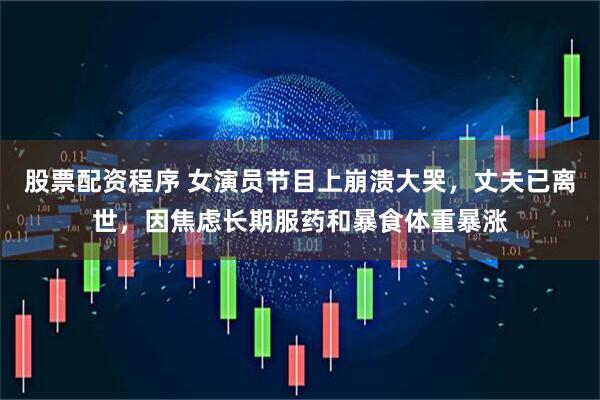 股票配资程序 女演员节目上崩溃大哭，丈夫已离世，因焦虑长期服药和暴食体重暴涨