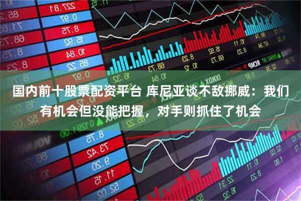 国内前十股票配资平台 库尼亚谈不敌挪威：我们有机会但没能把握，对手则抓住了机会