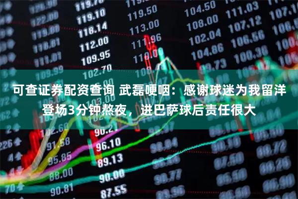 可查证券配资查询 武磊哽咽：感谢球迷为我留洋登场3分钟熬夜，进巴萨球后责任很大