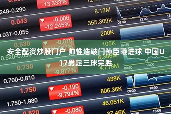 安全配资炒股门户 帅惟浩破门孙臣曦进球 中国U17男足三球完胜