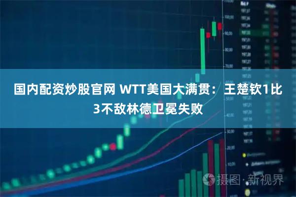 国内配资炒股官网 WTT美国大满贯：王楚钦1比3不敌林德卫冕失败